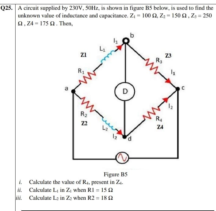 unknown value of inductance and capacitance. Z1 = 100 2, Z2 = 150 2 , Z3 = 250
Ω,Ζ4- 175 Ω. Then,
Q25. A circuit supplied by 230V, 50HZ, is shown in figure B5 below, is used to find the
L1
Z3
R3
zi
R1
a
D
12
R2
R4
Z2
Z4
12
P.
Figure B5
i. Calculate the value of R4, present in Z4.
ii. Calculate Li in Zı when R1 = 15 Q
iii.
Calculate L2 in Z2 when R2 = 18 N
