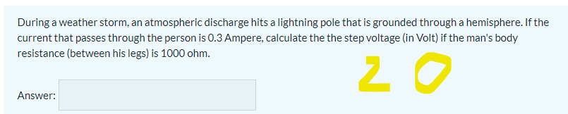 During a weather storm, an atmospheric discharge hits a lightning pole that is grounded through a hemisphere. If the
current that passes through the person is 0.3 Ampere, calculate the the step voltage (in Volt) if the man's body
resistance (between his legs) is 1000 ohm.
20
Answer:
