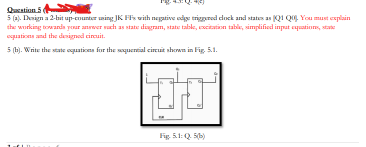 Fig.
Question 5
5 (a). Design a 2-bit up-counter using JK FFs with negative edge triggered clock and states as [Q1 Q0]. You must explain
the working towards your answer such as state diagram, state table, excitation table, simplified input equations, state
equations and the designed circuit.
5 (b). Write the state equations for the sequential circuit shown in Fig. 5.1.
Fig. 5.1: Q. 5(b)
CLD
