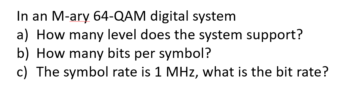 In an M-ary 64-QAM digital system
a) How many level does the system support?
b) How many bits per symbol?
c) The symbol rate is 1 MHz, what is the bit rate?
