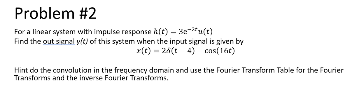 Problem #2
For a linear system with impulse response h(t) = 3e¬2tu(t)
Find the out signal y(t) of this system when the input signal is given by
x(t) = 28(t – 4) – cos(16t)
Hint do the convolution in the frequency domain and use the Fourier Transform Table for the Fourier
Transforms and the inverse Fourier Transforms.
