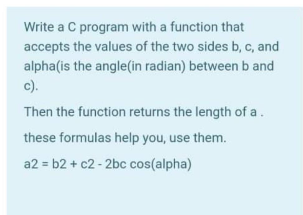Write a C program with a function that
accepts the values of the two sides b, c, and
alpha(is the angle(in radian) between b and
c).
Then the function returns the length of a.
these formulas help you, use them.
a2 = b2 + c2 - 2bc cos(alpha)
