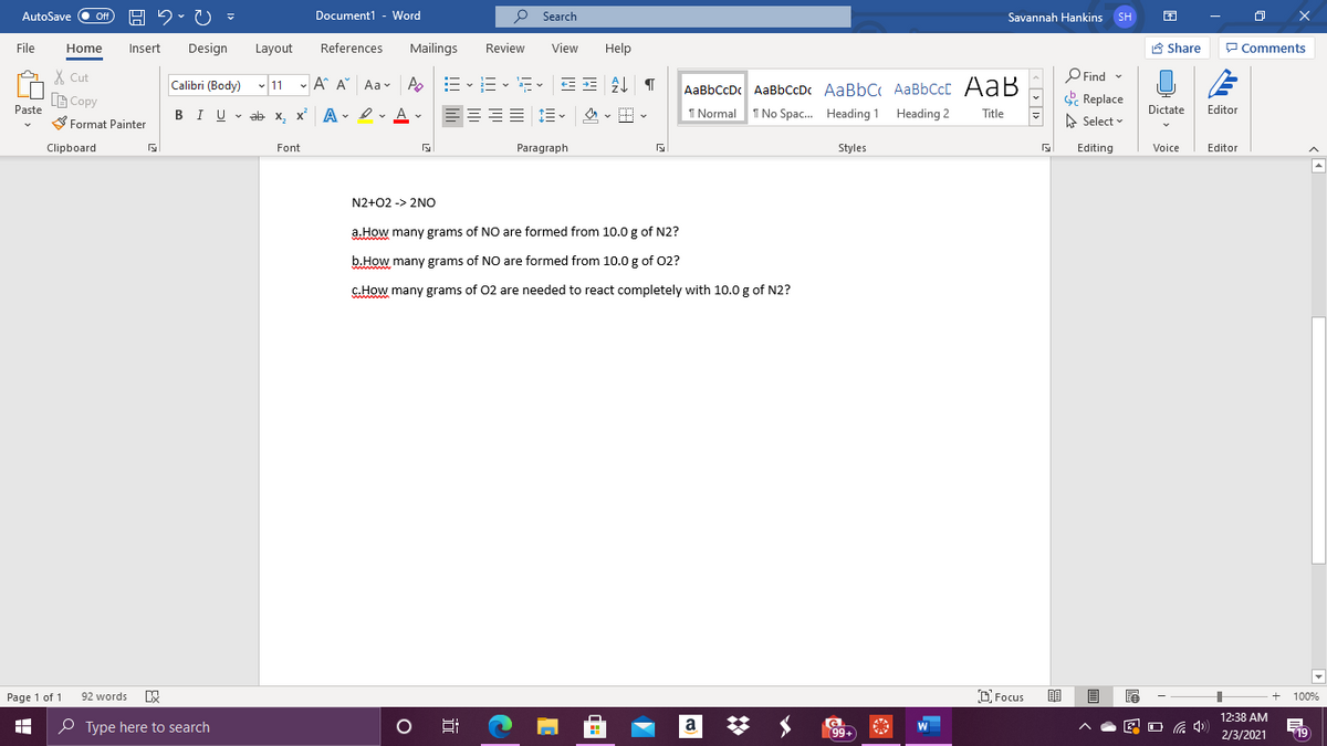 AutoSave
Off
Document1 - Word
P Search
Savannah Hankins SH
File
Home
Insert
Design
Layout
References
Mailings
Review
View
Help
A Share
P Comments
X Cut
O Find -
Calibri (Body) v 11 - A A Aa- A
AaBbCcDc AaBbCcDc AaBbC AaBbCcC AaB
B Copy
Replace
BIU - ab
Dictate
Paste
Editor
, x A - Iv A v
這、 。田
I Normal T No Spac. Heading 1 Heading 2
Title
S Format Painter
A Select
Clipboard
Font
Paragraph
Styles
Editing
Voice
Editor
N2+02 -> 2NO
a.How many grams of NO are formed from 10.0 g of N2?
b.How many grams of NO are formed from 10.0 g of 02?
c.How many grams of 02 are needed to react completely with 10.0 g of N2?
wwww
Page 1 of 1
92 words
D Focus
100%
12:38 AM
P Type here to search
a
99+
2/3/2021
19
