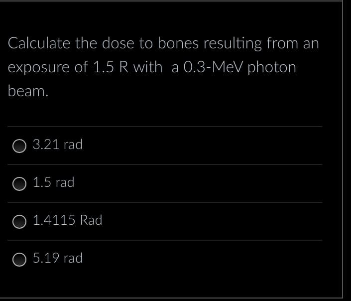 Calculate the dose to bones resulting from an
exposure of 1.5 R with a 0.3-MeV photon
beam.
O 3.21 rad
O 1.5 rad
O 1.4115 Rad
O 5.19 rad