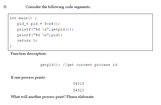 3)
Consider the following code segments:
int main () {
pid_t pid
= fork ();
printf("%d \n",getpid());
printf ("&d \n",pid);
return 0;
Function description:
getpid (); //get current process id
If one process prints:
54319
54320
What will another process print? Please elaborate.
