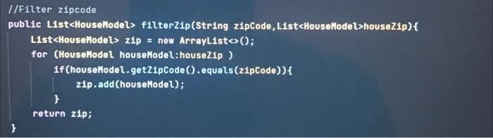 //Filter zipcode
public List<HouseModel> filterZip(String zipCode, List<HouseModel>houseZip){
List<HouseModel> zip = new ArrayList<>();
for (HouseModel houseModel:houseZip )
1f (houseModel.getZipCode().equals(zipCode)){
zip.add (houseModel);
return zip;
