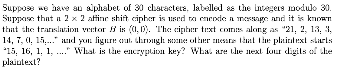 Suppose we have an alphabet of 30 characters, labelled as the integers modulo 30.
Suppose that a 2 × 2 affine shift cipher is used to encode a message and it is known
that the translation vector B is (0,0). The cipher text comes along as "21, 2, 13, 3,
14, 7, 0, 15,..." and you figure out through some other means that the plaintext starts
"15, 16, 1, 1,
plaintext?
." What is the encryption key? What are the next four digits of the
....
