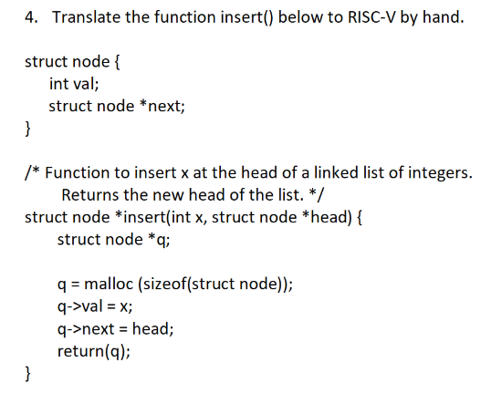 4. Translate the function insert() below to RISC-V by hand.
struct node {
int val;
struct node *next;
}
/* Function to insert x at the head of a linked list of integers.
Returns the new head of the list. */
struct node *insert(int x, struct node *head) {
struct node *q;
q = malloc (sizeof(struct node));
q->val = x;
q->next = head;
return(q);
}
