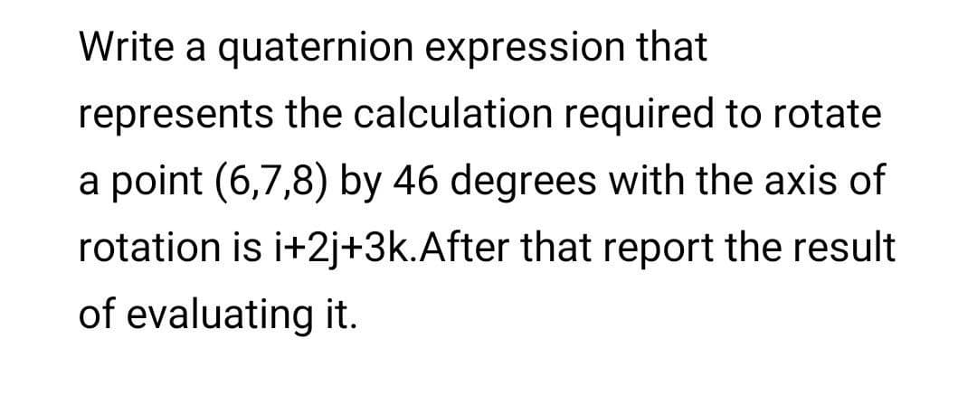 Write a quaternion expression that
represents the calculation required to rotate
a point (6,7,8) by 46 degrees with the axis of
rotation is i+2j+3k.After that report the result
of evaluating it.
