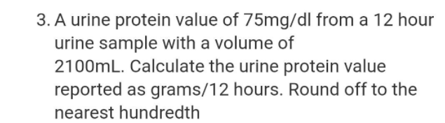 3. A urine protein value of 75mg/dl from a 12 hour
urine sample with a volume of
2100mL. Calculate the urine protein value
reported as grams/12 hours. Round off to the
nearest hundredth
