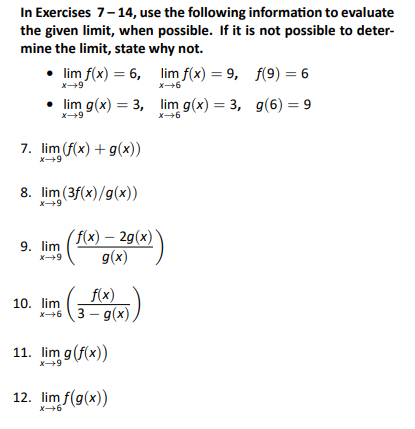 In Exercises 7-14, use the following information to evaluate
the given limit, when possible. If it is not possible to deter-
mine the limit, state why not.
• lim f(x) = 6,
lim f(x) = 9,
• lim g(x) = 3,
X→9
7. lim (f(x) + g(x))
x→9
8. lim (3f(x)/g(x))
x→9
9. lim
x→9
10. lim
3 f(x(x))
x+63-g(x).
(f(x) - 2g(x))
g(x)
11. lim g (f(x))
x→9
lim g(x) = 3,
x→6
12. lim f(g(x))
x→→6
f(9) = 6
g(6) = 9