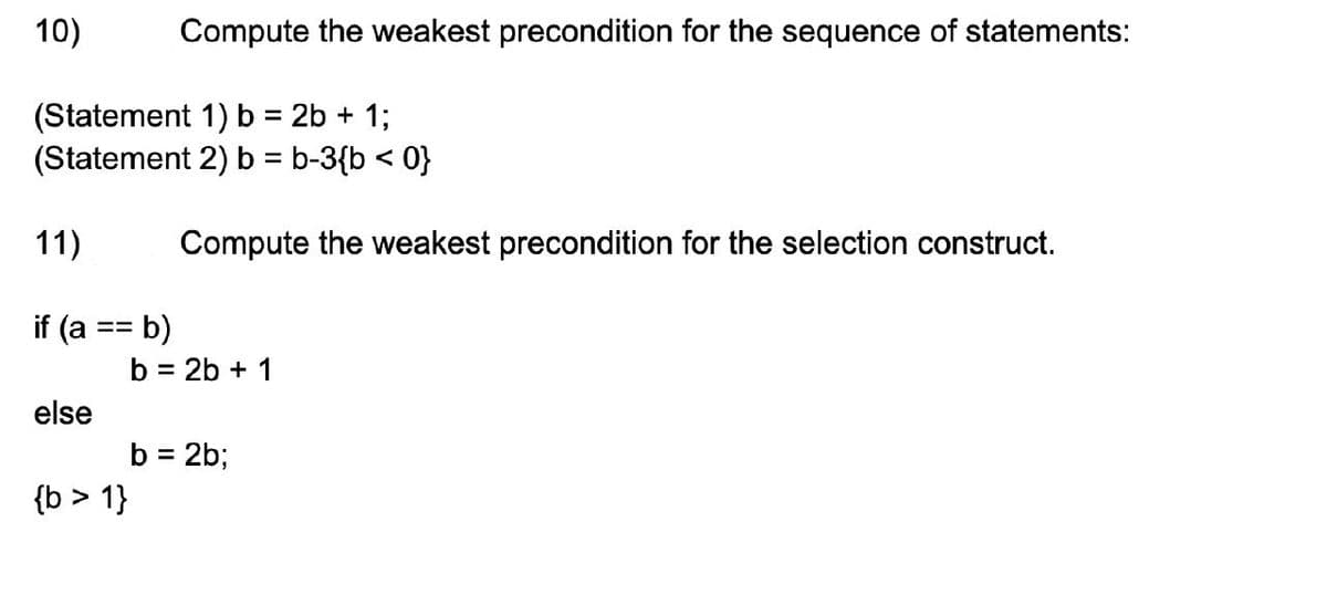 10)
(Statement 1) b = 2b + 1;
(Statement 2) b = b-3{b < 0}
11)
if (a == b)
else
Compute the weakest precondition for the sequence of statements:
{b > 1}
Compute the weakest precondition for the selection construct.
b = 2b + 1
b = 2b;