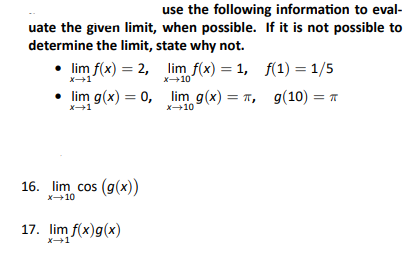 use the following information to eval-
uate the given limit, when possible. If it is not possible to
determine the limit, state why not.
• lim f(x) = 2, lim f(x) = 1,
x-10
• lim g(x) = 0, lim g(x) = π,
x+1
16. lim cos (g(x))
x-10
17. lim f(x)g(x)
f(1) = 1/5
g(10) =