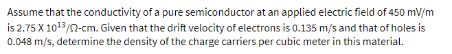 Assume that the conductivity of a pure semiconductor at an applied electric field of 450 mV/m
is 2.75 X 1013/2-cm. Given that the drift velocity of electrons is 0.135 m/s and that of holes is
0.048 m/s, determine the density of the charge carriers per cubic meter in this material.
