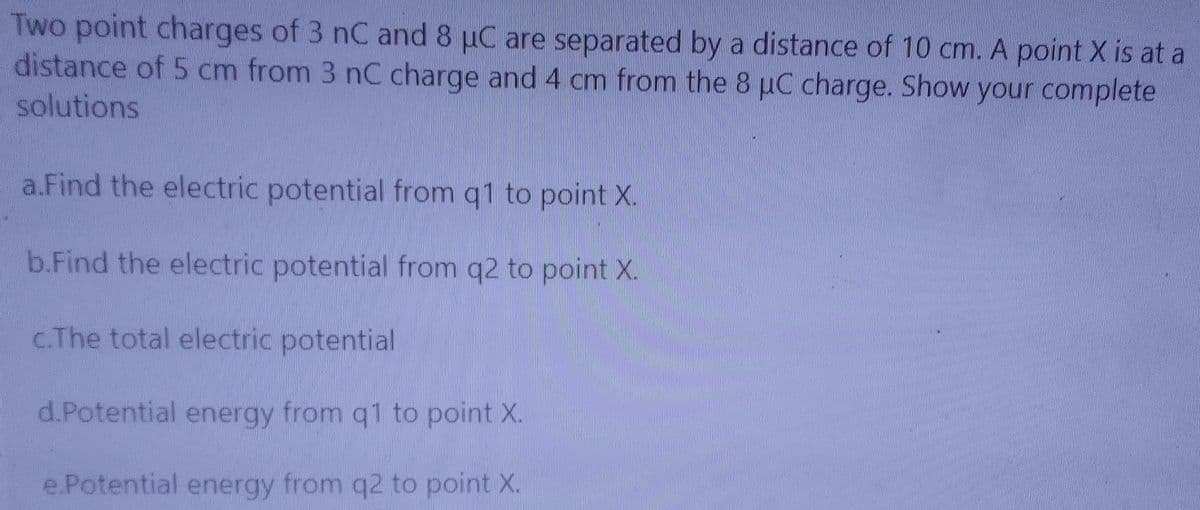 Two point charges of 3 nC and 8 µC are separated by a distance of 10 cm. A point X is at a
distance of 5 cm from 3 nC charge and 4 cm from the 8 puC charge. Show your complete
solutions
a.Find the electric potential from q1 to point X.
b.Find the electric potential from q2 to point X.
c.The total electric potential
d.Potential energy from q1 to point X.
e.Potential energy from q2 to point X.
