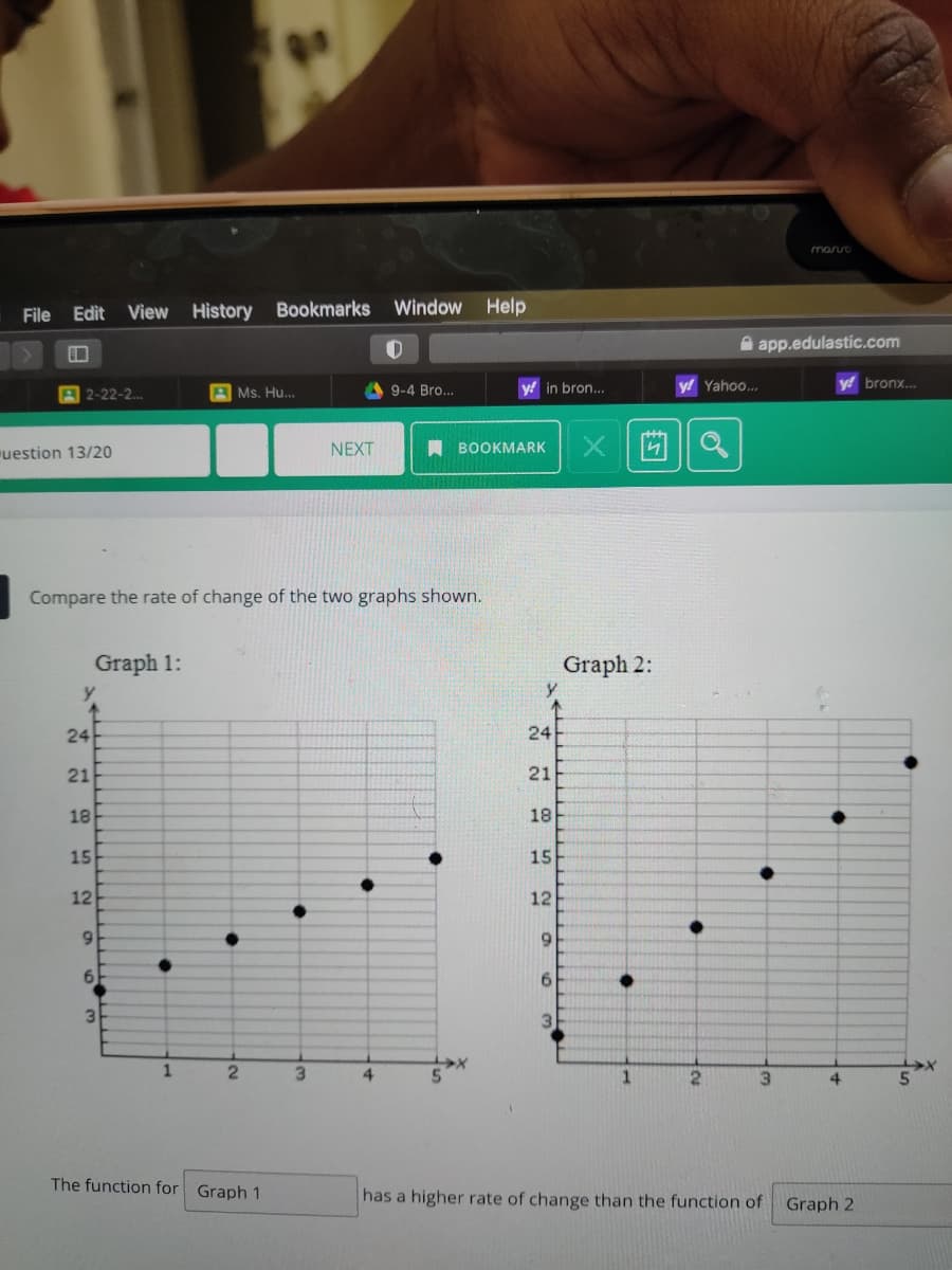 marro
File Edit View History Bookmarks
Window Help
A app.edulastíc.com
A 2-22-2.
A Ms. Hu..
in bron..
y! Yahoo..
bronx..
9-4 Bro...
uestion 13/20
NEXT
A BOOKMARK
Compare the rate of change of the two graphs shown.
Graph 1:
Graph 2:
y
24
24
21
21
18
18
15
15
12
12
6.
6.
3.
3.
3.
4.
2.
3.
4
The function for Graph 1
has a higher rate of change than the function of
Graph 2
