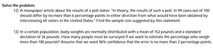 Solve the problem.
12) A newspaper article about the results of a poll states: "In theory, the results of such a poll, in 99 cases out of 100
should differ by no more than 6 percentage points in either direction from what would have been obtained by
interviewing all voters in the United States." Find the sample size suggested by this statement.
13) In a certain population, body weights are normally distributed with a mean of 152 pounds and a standard
deviation of 26 pounds. How many people must be surveyed if we want to estimate the percentage who weigh
more than 180 pounds? Assume that we want 96% confidence that the error is no more than 2 percentage points.