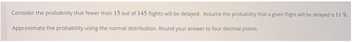 Consider the probability that fewer than 15 out of 145 flights will be delayed. Assume the probability that a given flight will be delayed is 11%
Approximate the probability using the normal distribution. Round your answer to four decimal places.
