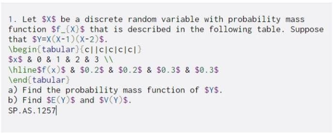 1. Let $X$ be a discrete random variable with probability mass
function $f_{X}$ that is described in the following table. Suppose
that $Y=X(X-1) (X-2)$.
\begin{tabular}{c|lc|c|c|c|}
$X$ & 0 & 1 & 2 & 3 \\
\hline$f(x) $ & $0.2$ & $0.2$ & $0.3$ & $0.3$
\end{tabular}
a) Find the probability mass function of $Y$.
b) Find $E(Y)$ and $V(Y)$.
SP.AS. 1257