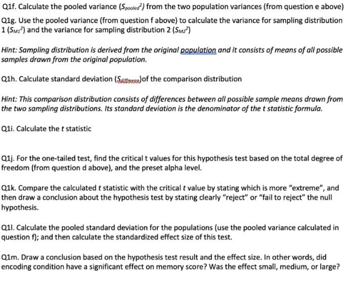 Q1f. Calculate the pooled variance (Spooled) from the two population variances (from question e above)
Q1g. Use the pooled variance (from question f above) to calculate the variance for sampling distribution
1 (SM1²) and the variance for sampling distribution 2 (SM2²)
Hint: Sampling distribution is derived from the original population and it consists of means of all possible
samples drawn from the original population.
Q1h. Calculate standard deviation (Sf) of the comparison distribution
Hint: This comparison distribution consists of differences between all possible sample means drawn from
the two sampling distributions. Its standard deviation is the denominator of the t statistic formula.
Q1i. Calculate the t statistic
Q1j. For the one-tailed test, find the critical t values for this hypothesis test based on the total degree of
freedom (from question d above), and the preset alpha level.
Q1k. Compare the calculated t statistic with the critical t value by stating which is more "extreme", and
then draw a conclusion about the hypothesis test by stating clearly "reject" or "fail to reject" the null
hypothesis.
Q1l. Calculate the pooled standard deviation for the populations (use the pooled variance calculated in
question f); and then calculate the standardized effect size of this test.
Q1m. Draw a conclusion based on the hypothesis test result and the effect size. In other words, did
encoding condition have a significant effect on memory score? Was the effect small, medium, or large?