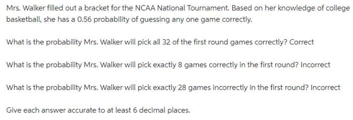 Mrs. Walker filled out a bracket for the NCAA National Tournament. Based on her knowledge of college
basketball, she has a 0.56 probability of guessing any one game correctly.
What is the probability Mrs. Walker will pick all 32 of the first round games correctly? Correct
What is the probability Mrs. Walker will pick exactly 8 games correctly in the first round? Incorrect
What is the probability Mrs. Walker will pick exactly 28 games incorrectly in the first round? Incorrect
Give each answer accurate to at least 6 decimal places.