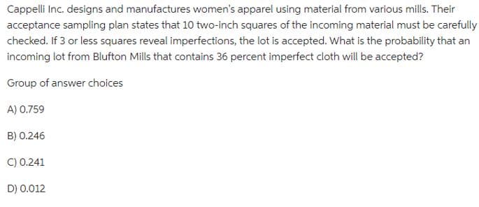 Cappelli Inc. designs and manufactures women's apparel using material from various mills. Their
acceptance sampling plan states that 10 two-inch squares of the incoming material must be carefully
checked. If 3 or less squares reveal imperfections, the lot is accepted. What is the probability that an
incoming lot from Blufton Mills that contains 36 percent imperfect cloth will be accepted?
Group of answer choices
A) 0.759
B) 0.246
C) 0.241
D) 0.012