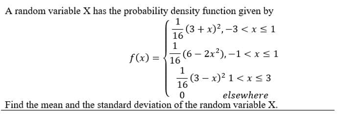A random variable X has the probability density function given by
1
(3 + x)2, -3 < x≤ 1
16
1
f(x)=16
(6 - 2x²), −1 < x≤1
1
(3x)² 1 < x≤ 3
16
0
elsewhere
Find the mean and the standard deviation of the random variable X.