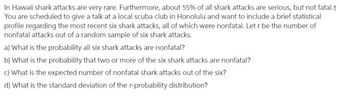 In Hawaii shark attacks are very rare. Furthermore, about 55% of all shark attacks are serious, but not fatal.†
You are scheduled to give a talk at a local scuba club in Honolulu and want to include a brief statistical
profile regarding the most recent six shark attacks, all of which were nonfatal. Let r be the number of
nonfatal attacks out of a random sample of six shark attacks.
a) What is the probability all six shark attacks are nonfatal?
b) What is the probability that two or more of the six shark attacks are nonfatal?
c) What is the expected number of nonfatal shark attacks out of the six?
d) What is the standard deviation of the r-probability distribution?