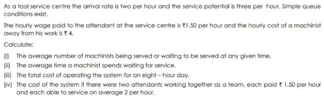 As a tool service centre the arrival rate is two per hour and the service potential is three per hour. Simple queue
conditions exist.
The hourly wage paid to the attendant at the service centre is 1.50 per hour and the hourly cost of a machinist
away from his work is * 4.
Calculate:
(i) The average number of machinists being served or waiting to be served at any given time.
(ii) The average time a machinist spends waiting for service.
(i) The total cost of operating the system for an eight-hour day.
(iv) The cost of the system if there were two attendants working together as a team, each paid 1.50 per hour
and each able to service on average 2 per hour.