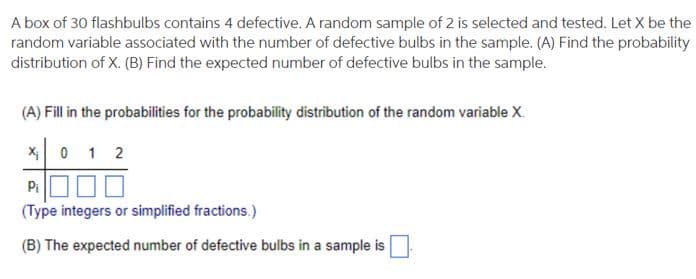A box of 30 flashbulbs contains 4 defective. A random sample of 2 is selected and tested. Let X be the
random variable associated with the number of defective bulbs in the sample. (A) Find the probability
distribution of X. (B) Find the expected number of defective bulbs in the sample.
(A) Fill in the probabilities for the probability distribution of the random variable X.
X₁0 12
Pi
(Type integers or simplified fractions.)
(B) The expected number of defective bulbs in a sample is