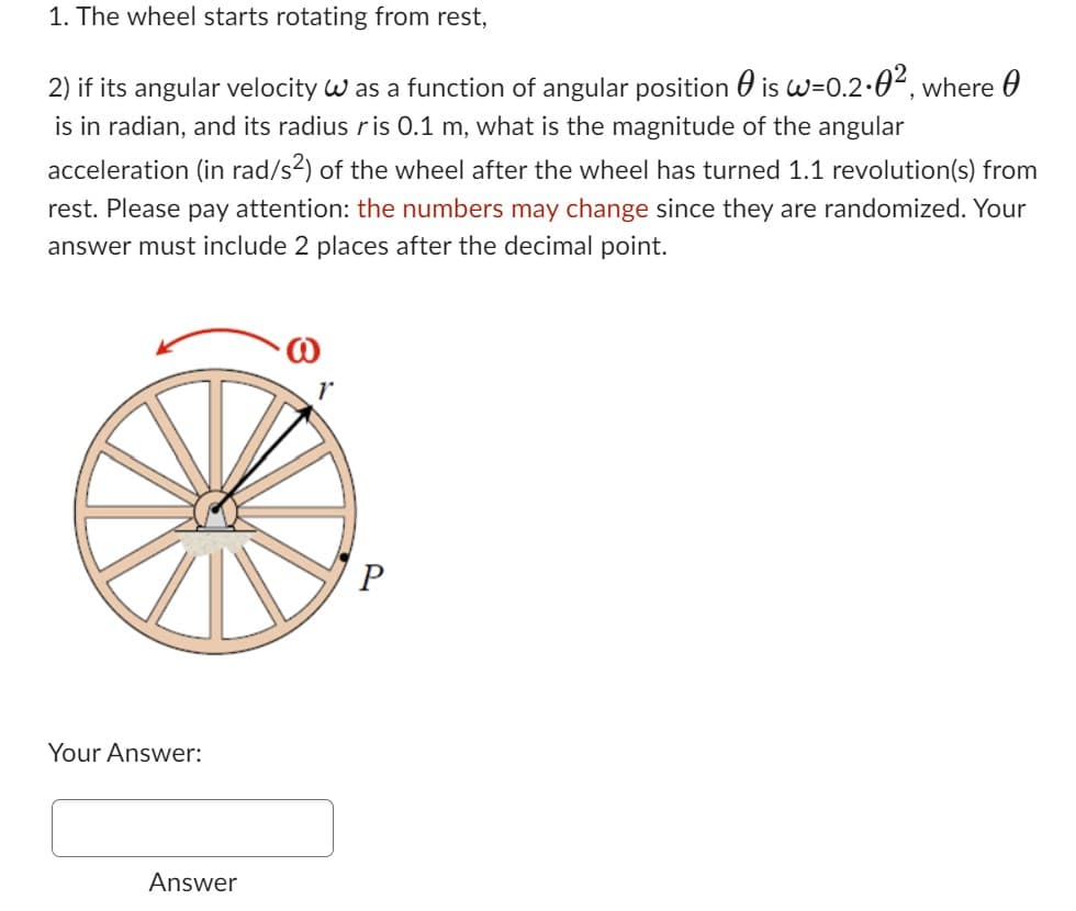 1. The wheel starts rotating from rest,
2) if its angular velocity was a function of angular position
is w=0.2-0², where
is in radian, and its radius ris 0.1 m, what is the magnitude of the angular
acceleration (in rad/s²) of the wheel after the wheel has turned 1.1 revolution(s) from
rest. Please pay attention: the numbers may change since they are randomized. Your
answer must include 2 places after the decimal point.
Your Answer:
Answer
P
