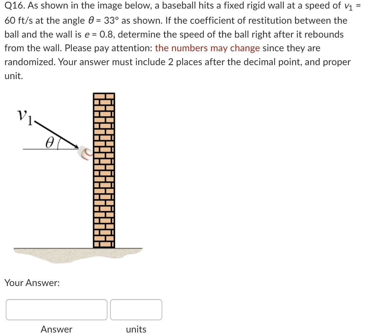 Q16. As shown in the image below, a baseball hits a fixed rigid wall at a speed of v₁ =
60 ft/s at the angle 0 = 33° as shown. If the coefficient of restitution between the
ball and the wall is e = 0.8, determine the speed of the ball right after it rebounds
from the wall. Please pay attention: the numbers may change since they are
randomized. Your answer must include 2 places after the decimal point, and proper
unit.
0
Your Answer:
Answer
units