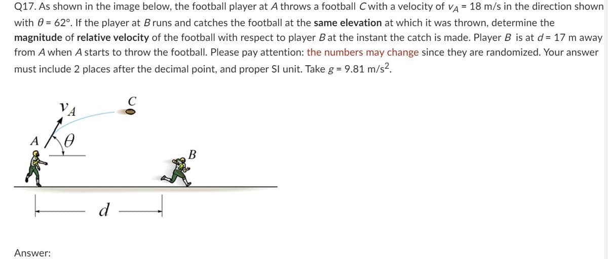 Q17. As shown in the image below, the football player at A throws a football C with a velocity of VA = 18 m/s in the direction shown
with = 62°. If the player at B runs and catches the football at the same elevation at which it was thrown, determine the
magnitude of relative velocity of the football with respect to player B at the instant the catch is made. Player B is at d = 17 m away
from A when A starts to throw the football. Please pay attention: the numbers may change since they are randomized. Your answer
must include 2 places after the decimal point, and proper SI unit. Take g = 9.81 m/s².
VA
Re
Answer:
d
B