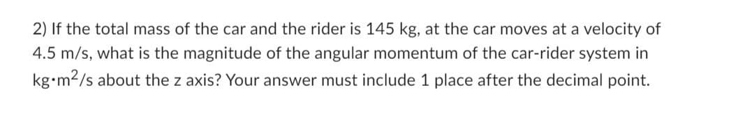 2) If the total mass of the car and the rider is 145 kg, at the car moves at a velocity of
4.5 m/s, what is the magnitude of the angular momentum of the car-rider system in
kg m²/s about the z axis? Your answer must include 1 place after the decimal point.