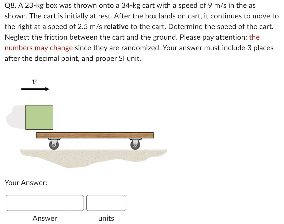 Q8. A 23-kg box was thrown onto a 34-kg cart with a speed of 9 m/s in the as
shown. The cart is initially at rest. After the box lands on cart, it continues to move to
the right at a speed of 2.5 m/s relative to the cart. Determine the speed of the cart.
Neglect the friction between the cart and the ground. Please pay attention: the
numbers may change since they are randomized. Your answer must include 3 places
after the decimal point, and proper Sl unit.
Your Answer:
Answer
units