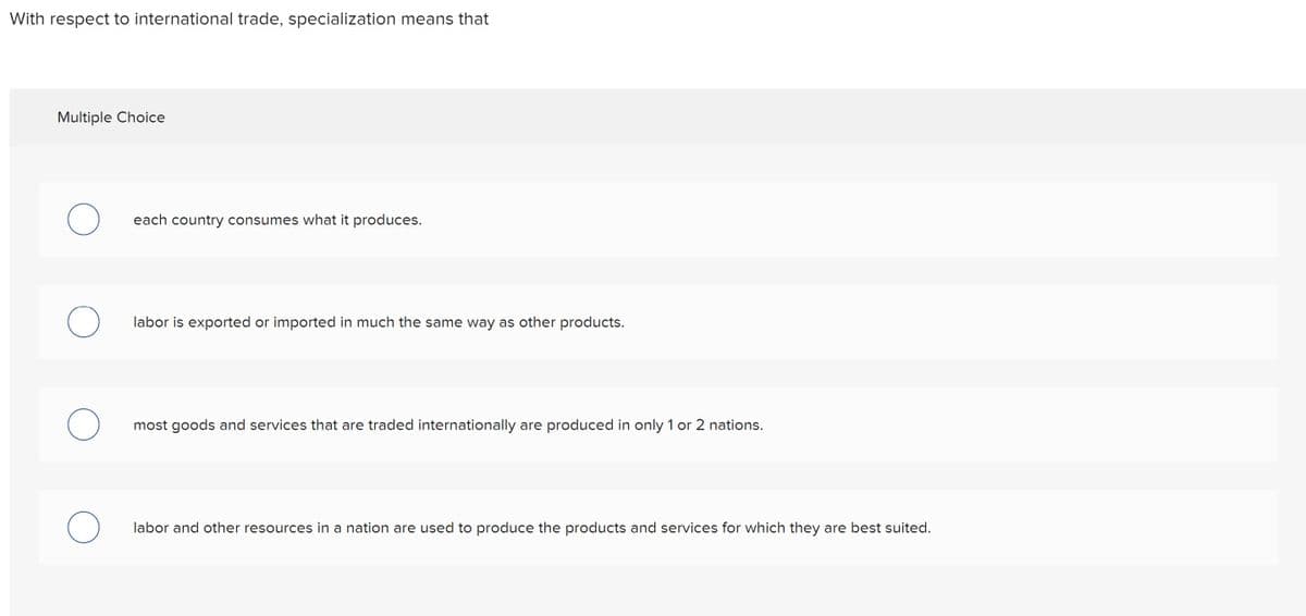 With respect to international trade, specialization means that
Multiple Choice
each country consumes what it produces.
labor is exported or imported in much the same way as other products.
most goods and services that are traded internationally are produced in only 1 or 2 nations.
labor and other resources in a nation are used to produce the products and services for which they are best suited.
