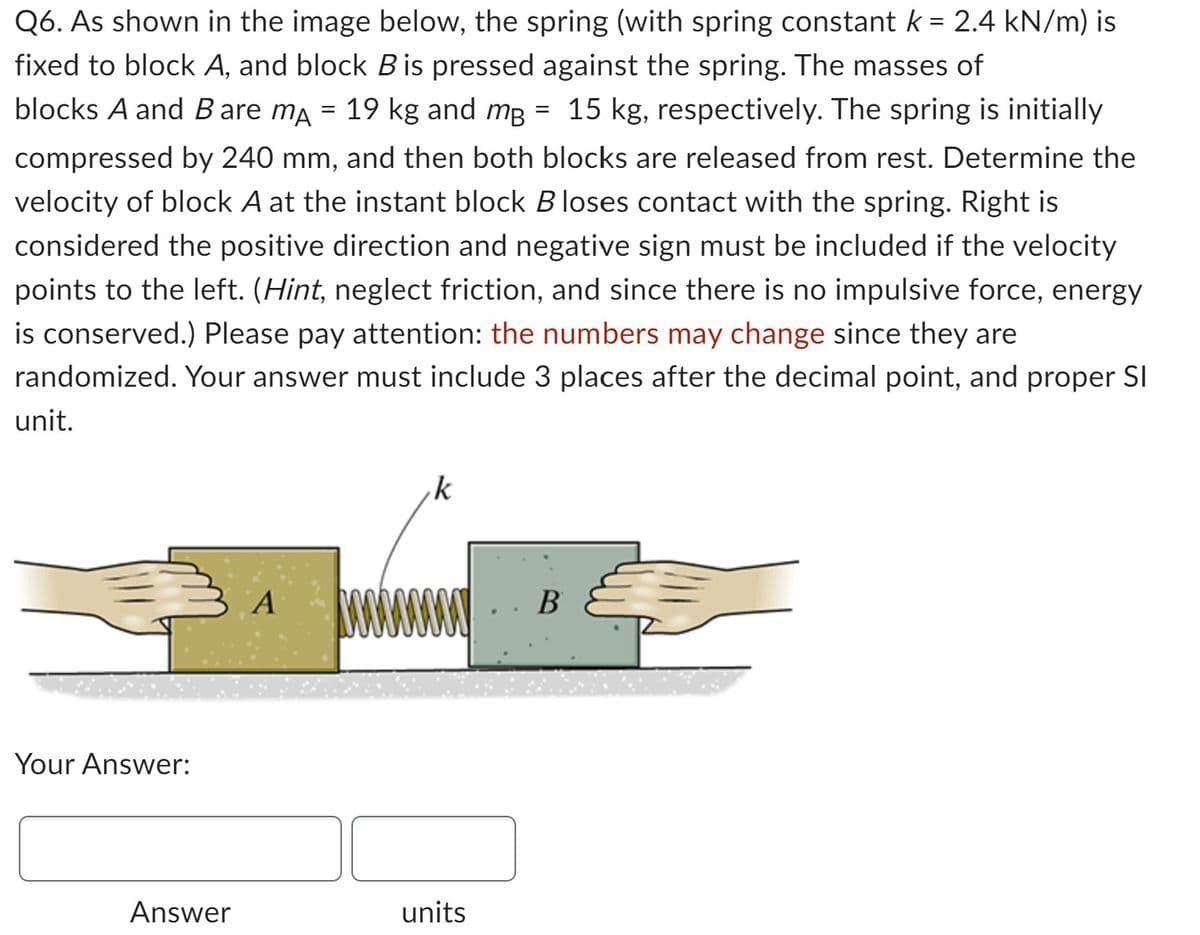 Q6. As shown in the image below, the spring (with spring constant k = 2.4 kN/m) is
fixed to block A, and block B is pressed against the spring. The masses of
blocks A and B are mÃ = 19 kg and m² = 15 kg, respectively. The spring is initially
compressed by 240 mm, and then both blocks are released from rest. Determine the
velocity of block A at the instant block B loses contact with the spring. Right is
considered the positive direction and negative sign must be included if the velocity
points to the left. (Hint, neglect friction, and since there is no impulsive force, energy
is conserved.) Please pay attention: the numbers may change since they are
randomized. Your answer must include 3 places after the decimal point, and proper SI
unit.
Your Answer:
Answer
A www
k
units
B