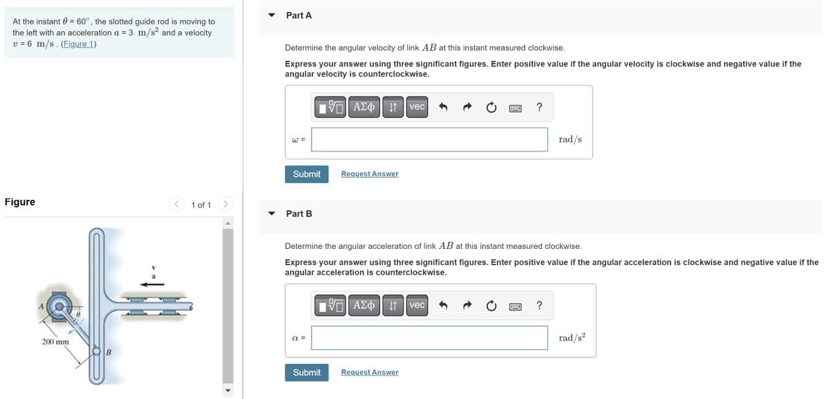 At the instant = 60°, the slotted guide rod is moving to
the left with an acceleration a = 3 m/s² and a velocity
v = 6 m/s. (Figure 1)
Figure
A
200 mm
B
1 of 1
Part A
Determine the angular velocity of link AB at this instant measured clockwise.
Express your answer using three significant figures. Enter positive value if the angular velocity is clockwise and negative value if the
angular velocity is counterclockwise.
IVE ΑΣΦ11
W =
Submit
Part B
α=
Request Answer
Submit
vec
Determine the angular acceleration of link AB at this instant measured clockwise.
Express your answer using three significant figures. Enter positive value if the angular acceleration is clockwise and negative value if the
angular acceleration is counterclockwise.
195| ΑΣΦ 41 | vec
Request Answer
?
Ċ
rad/s
?
rad/s²