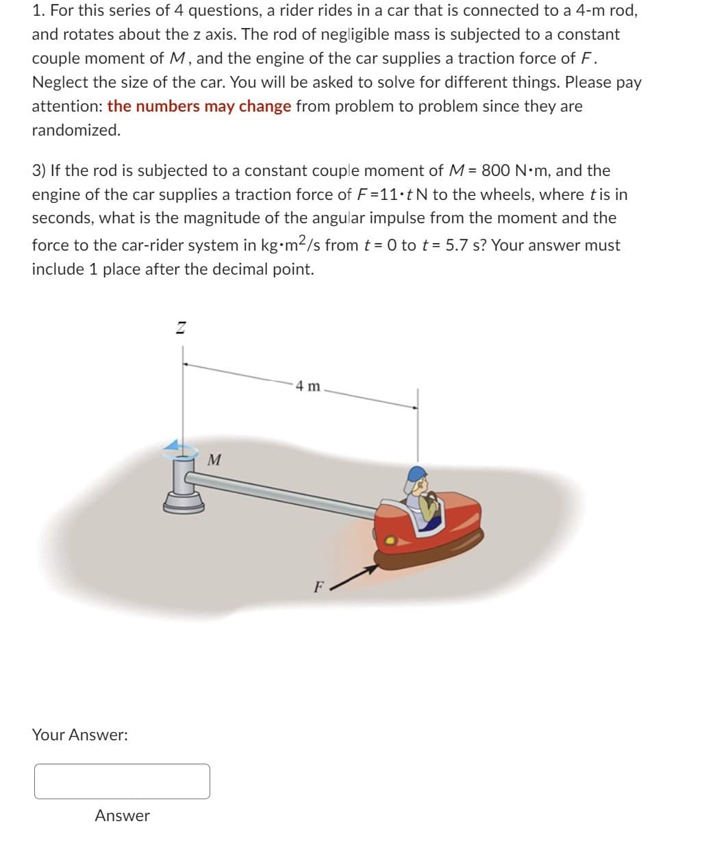 1. For this series of 4 questions, a rider rides in a car that is connected to a 4-m rod,
and rotates about the z axis. The rod of negligible mass is subjected to a constant
couple moment of M, and the engine of the car supplies a traction force of F.
Neglect the size of the car. You will be asked to solve for different things. Please pay
attention: the numbers may change from problem to problem since they are
randomized.
3) If the rod is subjected to a constant couple moment of M = 800 N•m, and the
engine of the car supplies a traction force of F=11•t N to the wheels, where tis in
seconds, what is the magnitude of the angular impulse from the moment and the
force to the car-rider system in kg•m²/s from t = 0 to t = 5.7 s? Your answer must
include 1 place after the decimal point.
Your Answer:
Answer
M
4 m
F