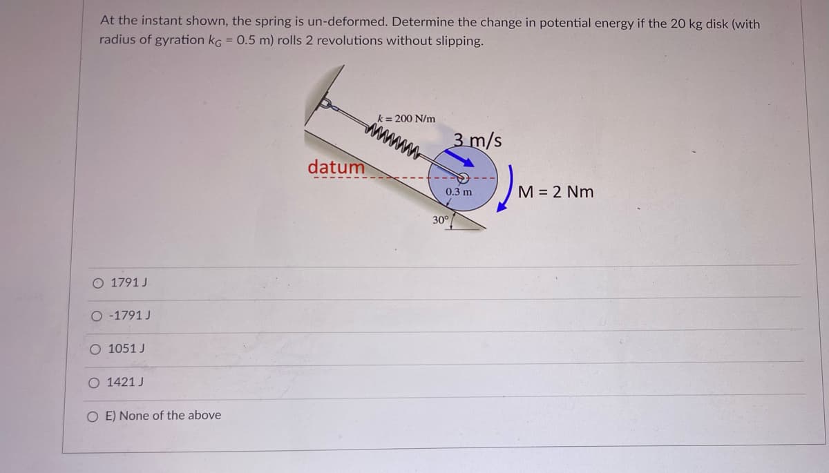 At the instant shown, the spring is un-deformed. Determine the change in potential energy if the 20 kg disk (with
radius of gyration kG = 0.5 m) rolls 2 revolutions without slipping.
k= 200 N/m
3 m/s
datum
0.3 m
M = 2 Nm
30°
O 1791 J
O -1791 J
O 1051 J
O 1421 J
O E) None of the above
