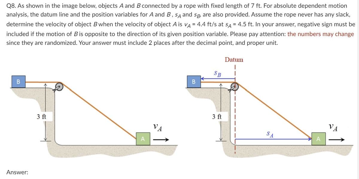 Q8. As shown in the image below, objects A and B connected by a rope with fixed length of 7 ft. For absolute dependent motion
analysis, the datum line and the position variables for A and B, SA and SB, are also provided. Assume the rope never has any slack,
determine the velocity of object B when the velocity of object A is VÀ = 4.4 ft/s at sÃ = 4.5 ft. In your answer, negative sign must be
included if the motion of Bis opposite to the direction of its given position variable. Please pay attention: the numbers may change
since they are randomized. Your answer must include 2 places after the decimal point, and proper unit.
B
Answer:
3 ft
A
B
SB
3 ft
Datum
A