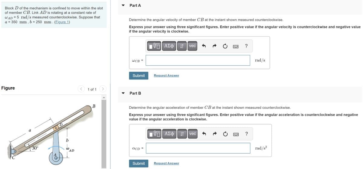 Block D of the mechanism is confined to move within the slot
of member CB. Link AD is rotating at a constant rate of
WAD = 5 rad/s measured counterclockwise. Suppose that
a = 350 mm, b = 250 mm. (Figure 1)
Figure
30°
b
AD
1 of 1
B
Part A
Determine the angular velocity of member CB at the instant shown measured counterclockwise.
Express your answer using three significant figures. Enter positive value if the angular velocity is counterclockwise and negative value
if the angular velocity is clockwise.
-- ΑΣΦ11 | vec
WCB =
Submit
Part B
aCD =
Request Answer
Submit
Determine the angular acceleration of member CB at the instant shown measured counterclockwise.
Express your answer using three significant figures. Enter positive value if the angular acceleration is counterclockwise and negative
value if the angular acceleration is clockwise.
A£¢vec
ΑΣΦ
Ć
Request Answer
?
Ć
rad/s
?
rad/s²