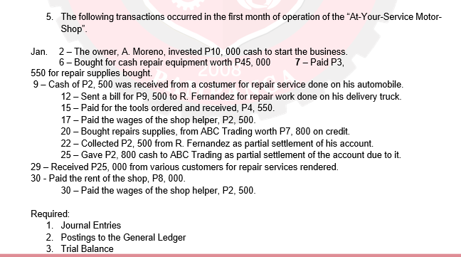 5. The following transactions occurred in the first month of operation of the "At-Your-Service Motor-
Shop".
Jan. 2- The owner, A. Moreno, invested P10, 000 cash to start the business.
6- Bought for cash repair equipment worth P45, 000
550 for repair supplies bought.
9- Cash of P2, 500 was received from a costumer for repair service done on his automobile.
12 - Sent a bill for P9, 500 to R. Fernandez for repair work done on his delivery truck.
15 - Paid for the tools ordered and received, P4, 550.
17 - Paid the wages of the shop helper, P2, 500.
20 – Bought repairs supplies, from ABC Trading worth P7, 800 on credit.
22 - Collected P2, 500 from R. Fernandez as partial settlement of his account.
25 – Gave P2, 800 cash to ABC Trading as partial settlement of the account due to it.
7- Paid P3,
29 - Received P25, 000 from various customers for repair services rendered.
30 - Paid the rent of the shop, P8, 000.
30 – Paid the wages of the shop helper, P2, 500.
Required:
1. Journal Entries
2. Postings to the General Ledger
3. Trial Balance
