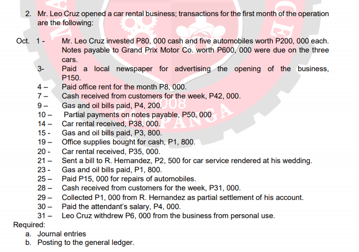 2. Mr. Leo Cruz opened a car rental business; transactions for the first month of the operation
are the following:
Oct. 1-
Mr. Leo Cruz invested P80, 000 cash and five automobiles worth P200, 000 each.
Notes payable to Grand Prix Motor Co. worth P600, 000 were due on the three
cars.
3-
Paid a local newspaper for advertising the opening of the business,
P150.
4 -
Paid office rent for the month P8, 000.
7-
Cash received from customers for the
9-
10 -
Partial payments on notes payable, P50, 000
14 - Car rental received, P38, 000.
15 -
19 - Office supplies bought for cash, P1, 800.
20 - Car rental received, P35, 000.
21 - Sent a bill to R. Hernandez, P2, 500 for car service rendered at his wedding.
23 -
25 - Paid P15, 000 for repairs of automobiles.
28 - Cash received from customers for the week, P31, 000.
29 - Collected P1, 000 from R. Hernandez as partial settlement of his account.
30 - Paid the attendant's salary, P4, 000.
31 - Leo Cruz withdrew P6, 000 from the business from personal use.
Gas and oil bills paid, P3, 800.
Gas and oil bills paid, P1, 800.
Required:
a. Journal entries
b. Posting to the general ledger.
