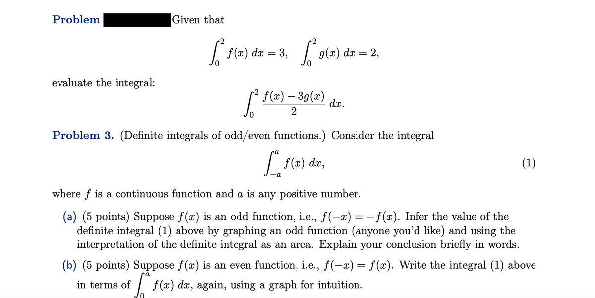 Problem
evaluate the integral:
Given that
[₁² f(x) dx = 3₁ f² g(x) dx = 2,
3,
f(x) — 3g(x)
[² —
Problem 3. (Definite integrals of odd/even functions.) Consider the integral
f(x) dx,
ca
dx.
-a
(1)
where f is a continuous function and a is any positive number.
(a) (5 points) Suppose f(x) is an odd function, i.e., f(-x) = −ƒ(x). Infer the value of the
definite integral (1) above by graphing an odd function (anyone you'd like) and using the
interpretation of the definite integral as an area. Explain your conclusion briefly in words.
(b) (5 points) Suppose f(x) is an even function, i.e., f(-x) = f(x). Write the integral (1) above
in terms of f(x) da, again, using a graph for intuition.
a