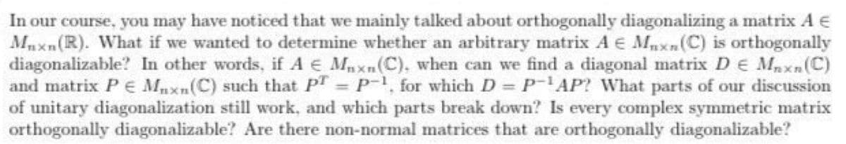 In our course, you may have noticed that we mainly talked about orthogonally diagonalizing a matrix A E
Mnxn(R). What if we wanted to determine whether an arbitrary matrix A E Mxn(C) is orthogonally
diagonalizable? In other words, if A E Mnxn(C), when can we find a diagonal matrix DE Maxn(C)
and matrix P E Mnxn(C) such that PT P1, for which D = P-AP? What parts of our discussion
of unitary diagonalization still work, and which parts break down? Is every complex symmetric matrix
orthogonally diagonalizable? Are there non-normal matrices that are orthogonally diagonalizable?
