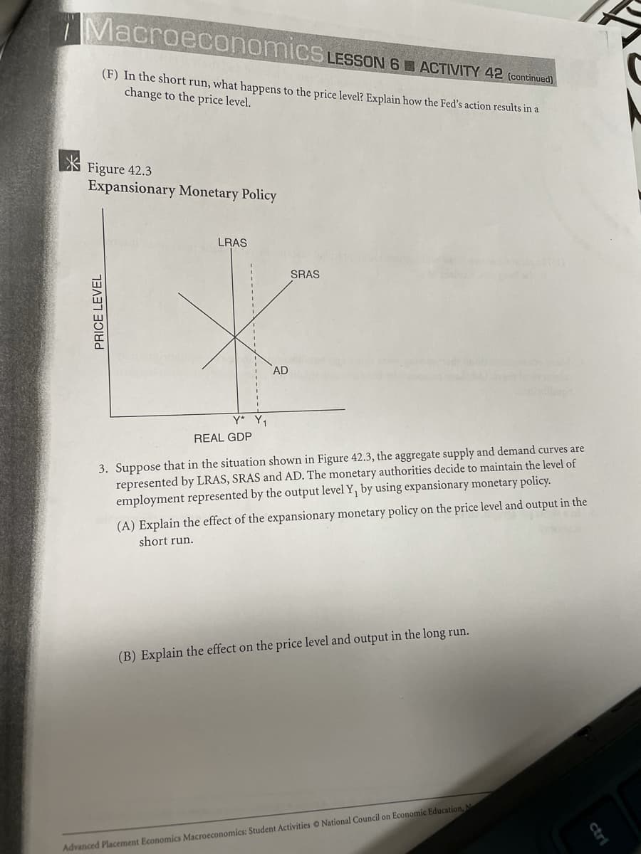 Macroeconomics LESSON 6 ACTIVITY 42 (contmued)
(F) In the short run, what happens to the price level? Explain how the Fed's action results in a
change to the price level.
Figure 42.3
Expansionary Monetary Policy
LRAS
SRAS
AD
Y* Y,
REAL GDP
3. Suppose that in the situation shown in Figure 42.3, the aggregate supply and demand curves are
represented by LRAS, SRAS and AD. The monetary authorities decide to maintain the level of
employment represented by the output level Y, by using expansionary monetary policy.
(A) Explain the effect of the expansionary monetary policy on the price level and output in the
short run.
(B) Explain the effect on the price level and output in the long run.
Advanced Placement Economics Macroeconomics: Student Activities O National Council on Economic Education,
-------
ctri
PRICE LEVEL
