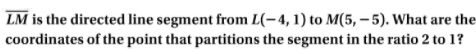 LM is the directed line segment from L(-4, 1) to M(5, – 5). What are the
coordinates of the point that partitions the segment in the ratio 2 to 1?
