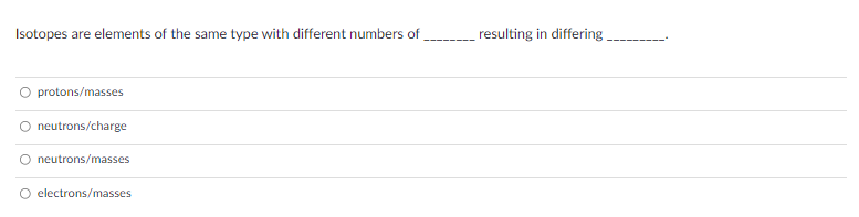 Isotopes are elements of the same type with different numbers of
resulting in differing .
protons/masses
O neutrons/charge
neutrons/masses
electrons/masses
