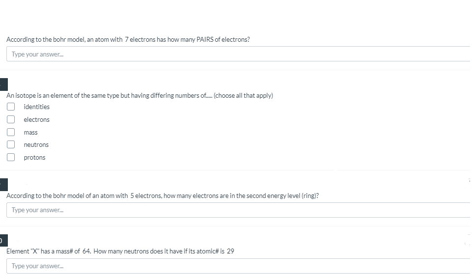According to the bohr model, an atom with 7 electrons has how many PAIRS of electrons?
Type your answer.
An isotope is an element of the same type but having differing numbers of. (choose all that apply)
identities
electrons
mass
neutrons
protons
According to the bohr model of an atom with 5 electrons, how many electrons are in the second energy level (ring)?
Type your answer.
Element "X" has a mass# of 64. How many neutrons does it have if its atomic# is 29
Type your answer.
